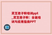 灵芝孢子粉培训ppt_灵芝孢子粉：全面培训与应用指南PPT