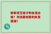 邯郸灵芝孢子粉批发价格？寻找最划算的批发渠道？