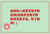 首段和二段灵芝孢子粉区别(区别灵芝孢子粉和灵芝孢子油，你了解吗？)