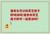 猪骨头可以和灵芝孢子粉炖汤吗(猪骨和灵芝孢子粉可一起煮汤吗？)