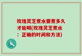 玫瑰灵芝煮水要煮多久才能喝(玫瑰灵芝煮水：正确的时间和方法)