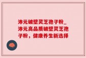 沛元破壁灵芝孢子粉_沛元高品质破壁灵芝孢子粉，健康养生新选择