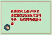 弘德堂灵芝孢子粉(弘德堂推出高品质灵芝孢子粉，助您拥有健康体魄
