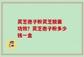 灵芝孢子粉灵芝胶囊 功效？灵芝孢子粉多少钱一盒