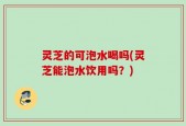 灵芝的可泡水喝吗(灵芝能泡水饮用吗？)