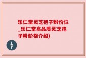 乐仁堂灵芝孢子粉价位_乐仁堂高品质灵芝孢子粉价格介绍)