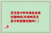 灵芝孢子粉早晨起来是空腹喝吗(早晨喝灵芝孢子粉需要空腹吗？)