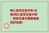 同仁堂灵芝孢子粉 价格(同仁堂灵芝孢子粉：购买价值与质量兼备的好选择)