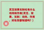 灵芝双黄石斛吃有什么功效和作用(灵芝、双黄、石斛：功效、作用、好处你都知道吗？)