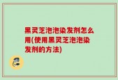 黑灵芝泡泡染发剂怎么用(使用黑灵芝泡泡染发剂的方法)