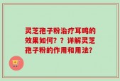 灵芝孢子粉治疗耳鸣的效果如何？？详解灵芝孢子粉的作用和用法？
