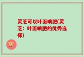灵芝可以叶面喷肥(灵芝：叶面喷肥的优秀选择)