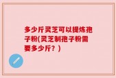 多少斤灵芝可以提炼孢子粉(灵芝制孢子粉需要多少斤？)