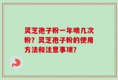 灵芝孢子粉一年喷几次粉？灵芝孢子粉的使用方法和注意事项？