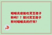 咽喉炎症能吃灵芝孢子粉吗？？探讨灵芝孢子粉对咽喉炎的疗效？