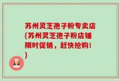 苏州灵芝孢子粉专卖店(苏州灵芝孢子粉店铺限时促销，赶快抢购！)