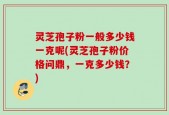 灵芝孢子粉一般多少钱一克呢(灵芝孢子粉价格问鼎，一克多少钱？)