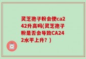 灵芝孢子粉会使ca242升高吗(灵芝孢子粉是否会导致CA242水平上升？)