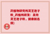 药植物研究所灵芝孢子粉_药植所研发：高效灵芝孢子粉，健康新选择)
