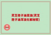 灵芝孢子油混浊(灵芝孢子油浑浊化解秘密)