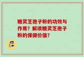 糖灵芝孢子粉的功效与作用？解读糖灵芝孢子粉的保健价值？