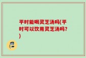 平时能喝灵芝汤吗(平时可以饮用灵芝汤吗？)
