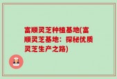 富顺灵芝种植基地(富顺灵芝基地：探秘优质灵芝生产之路)