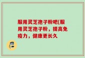 服用灵芝孢子粉吧(服用灵芝孢子粉，提高免疫力，健康更长久