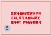 灵芝多糖和灵芝孢子粉区别_灵芝多糖与灵芝孢子粉：详解两者差异