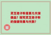 灵芝孢子粉是第几代保健品？探究灵芝孢子粉的保健效果与代数？