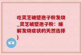 吃灵芝破壁孢子粉发烧_灵芝破壁孢子粉：缓解发烧症状的天然选择)
