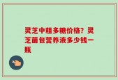 灵芝中粗多糖价格？灵芝菌包营养液多少钱一瓶