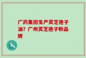 广药集团生产灵芝孢子油？广州灵芝孢子粉品牌