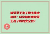 破壁灵芝孢子粉有重金属吗？科学解析破壁灵芝孢子粉的安全性？