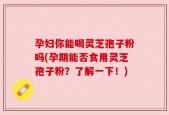 孕妇你能喝灵芝孢子粉吗(孕期能否食用灵芝孢子粉？了解一下！)