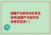剖腹产过后可以吃灵芝汤吗(剖腹产术后可否食用灵芝汤？)