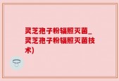 灵芝孢子粉辐照灭菌_灵芝孢子粉辐照灭菌技术)