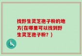 找野生灵芝孢子粉的地方(在哪里可以找到野生灵芝孢子粉？)