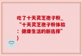 吃了十天灵芝孢子粉_“十天灵芝孢子粉体验：健康生活的新选择”)