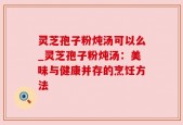 灵芝孢子粉炖汤可以么_灵芝孢子粉炖汤：美味与健康并存的烹饪方法