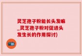 灵芝孢子粉能长头发嘛_灵芝孢子粉对促进头发生长的作用探讨)