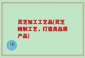 灵芝加工工艺品(灵芝精制工艺，打造高品质产品)