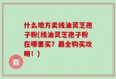 什么地方卖线油灵芝孢子粉(线油灵芝孢子粉在哪里买？最全购买攻略！)