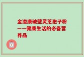 金溢康破壁灵芝孢子粉——健康生活的必备营养品