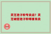 灵芝孢子粉专卖店？灵芝破壁孢子粉哪里有卖