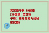 灵芝孢子粉 39健康(39健康  灵芝孢子粉：提升免疫力的秘密武器)