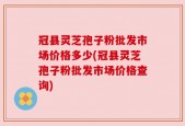 冠县灵芝孢子粉批发市场价格多少(冠县灵芝孢子粉批发市场价格查询)