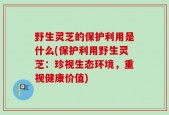 野生灵芝的保护利用是什么(保护利用野生灵芝：珍视生态环境，重视健康价值)