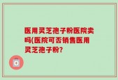 医用灵芝孢子粉医院卖吗(医院可否销售医用灵芝孢子粉？