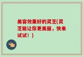 美容效果好的灵芝(灵芝能让你更美丽，快来试试！)